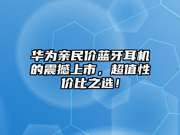 華為親民價(jià)藍(lán)牙耳機(jī)的震撼上市，超值性價(jià)比之選！