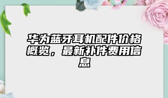 華為藍(lán)牙耳機(jī)配件價(jià)格概覽，最新補(bǔ)件費(fèi)用信息