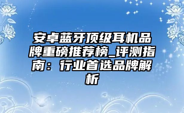 安卓藍(lán)牙頂級(jí)耳機(jī)品牌重磅推薦榜_評(píng)測指南：行業(yè)首選品牌解析
