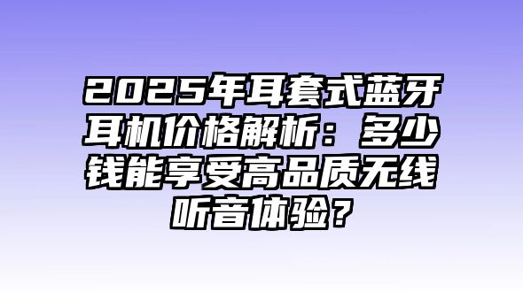 2025年耳套式藍牙耳機價格解析：多少錢能享受高品質無線聽音體驗？