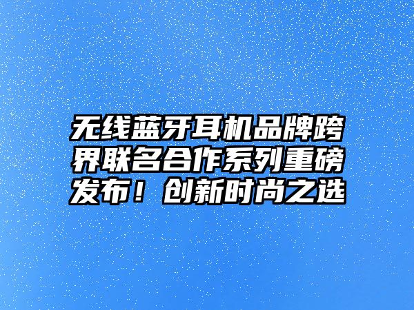 無線藍(lán)牙耳機(jī)品牌跨界聯(lián)名合作系列重磅發(fā)布！創(chuàng)新時尚之選