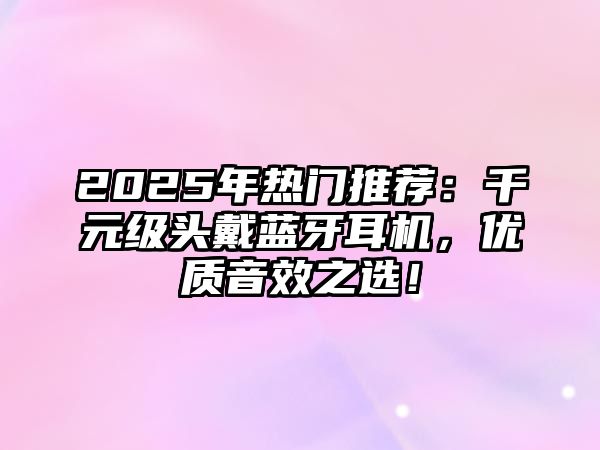2025年熱門推薦：千元級頭戴藍牙耳機，優(yōu)質音效之選！