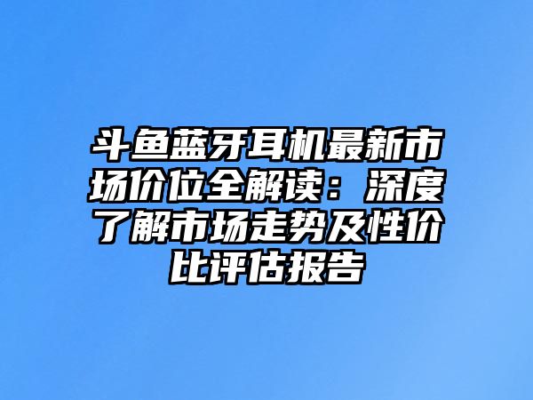 斗魚藍(lán)牙耳機(jī)最新市場價位全解讀：深度了解市場走勢及性價比評估報告