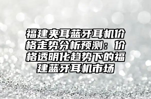 福建夾耳藍牙耳機價格走勢分析預測：價格透明化趨勢下的福建藍牙耳機市場
