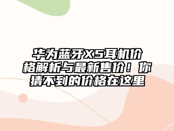 華為藍(lán)牙X5耳機(jī)價格解析與最新售價！你猜不到的價格在這里