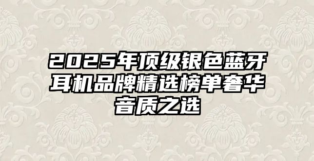 2025年頂級銀色藍牙耳機品牌精選榜單奢華音質之選