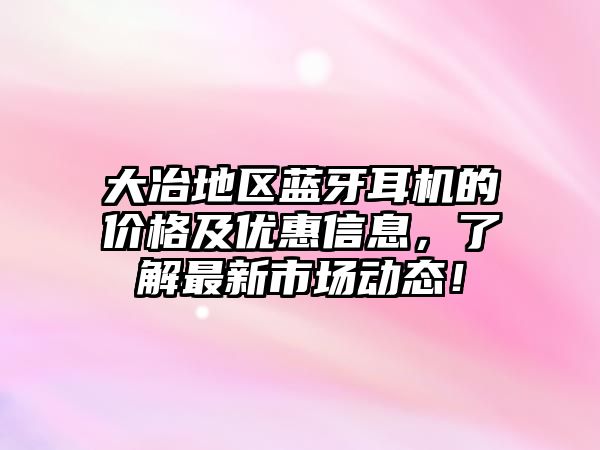 大冶地區(qū)藍牙耳機的價格及優(yōu)惠信息，了解最新市場動態(tài)！