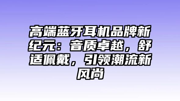 高端藍(lán)牙耳機品牌新紀(jì)元：音質(zhì)卓越，舒適佩戴，引領(lǐng)潮流新風(fēng)尚