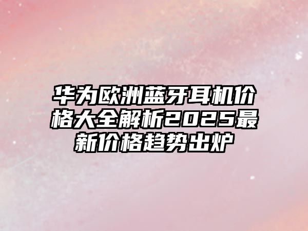 華為歐洲藍(lán)牙耳機(jī)價(jià)格大全解析2025最新價(jià)格趨勢(shì)出爐