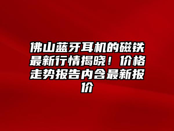佛山藍(lán)牙耳機的磁鐵最新行情揭曉！價格走勢報告內(nèi)含最新報價