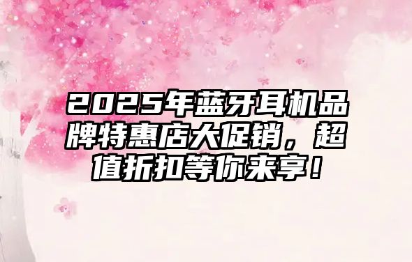 2025年藍牙耳機品牌特惠店大促銷，超值折扣等你來享！