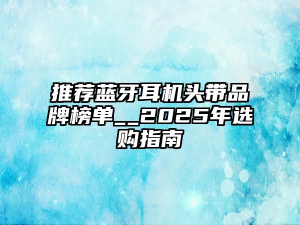 推薦藍牙耳機頭帶品牌榜單__2025年選購指南