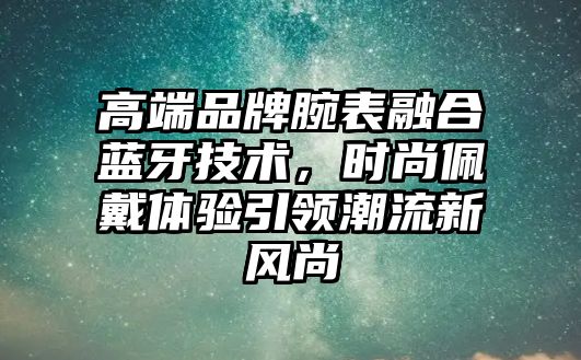 高端品牌腕表融合藍(lán)牙技術(shù)，時(shí)尚佩戴體驗(yàn)引領(lǐng)潮流新風(fēng)尚