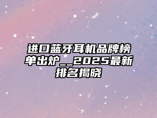 進口藍牙耳機品牌榜單出爐__2025最新排名揭曉