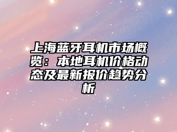 上海藍(lán)牙耳機(jī)市場(chǎng)概覽：本地耳機(jī)價(jià)格動(dòng)態(tài)及最新報(bào)價(jià)趨勢(shì)分析