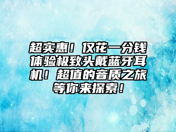 超實(shí)惠！僅花一分錢體驗(yàn)極致頭戴藍(lán)牙耳機(jī)！超值的音質(zhì)之旅等你來(lái)探索！