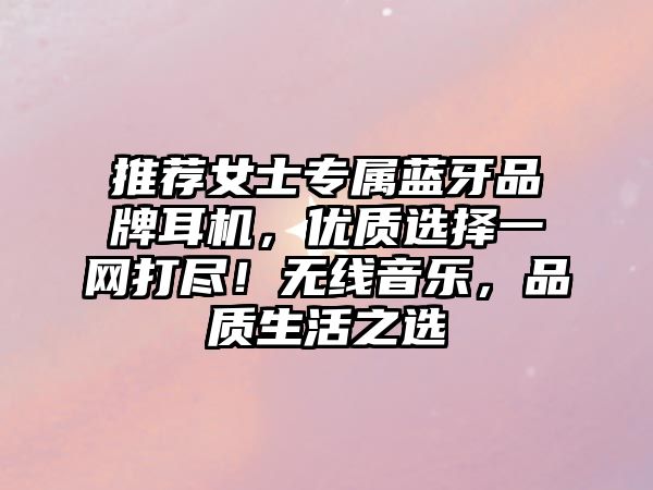 推薦女士專屬藍(lán)牙品牌耳機(jī)，優(yōu)質(zhì)選擇一網(wǎng)打盡！無線音樂，品質(zhì)生活之選