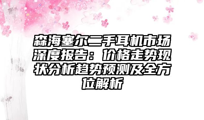森海塞爾二手耳機(jī)市場(chǎng)深度報(bào)告：價(jià)格走勢(shì)現(xiàn)狀分析趨勢(shì)預(yù)測(cè)及全方位解析