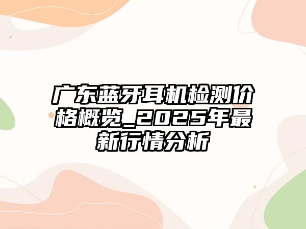 廣東藍牙耳機檢測價格概覽_2025年最新行情分析