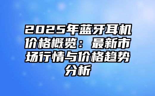 2025年藍(lán)牙耳機(jī)價(jià)格概覽：最新市場(chǎng)行情與價(jià)格趨勢(shì)分析