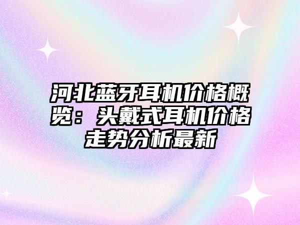 河北藍(lán)牙耳機(jī)價(jià)格概覽：頭戴式耳機(jī)價(jià)格走勢(shì)分析最新